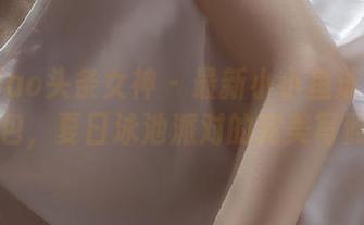 TouTiao头条女神 – 最新小小鱼泳池作品图包，夏日泳池派对的完美写照！
